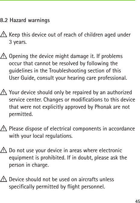 458.2 Hazard warnings Keep this device out of reach of children aged under  3 years. Opening the device might damage it. If problems  occur that cannot be resolved by following the guidelines in the Troubleshooting section of this  User Guide, consult your hearing care professional. Your device should only be repaired by an authorized service center. Changes or modications to this device that were not explicitly approved by Phonak are not permitted. Please dispose of electrical components in accordance with your local regulations. Do not use your device in areas where electronic equipment is prohibited. If in doubt, please ask the person in charge. Device should not be used on aircrafts unless  specically permitted by ight personnel.
