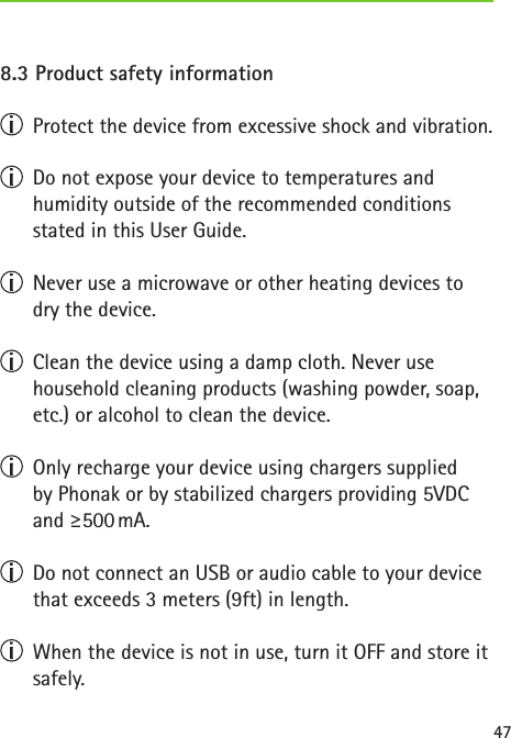 478.3 Product safety information  Protect the device from excessive shock and vibration.  Do not expose your device to temperatures and  humidity outside of the recommended conditions  stated in this User Guide.  Never use a microwave or other heating devices to dry the device.  Clean the device using a damp cloth. Never use household cleaning products (washing powder, soap, etc.) or alcohol to clean the device.  Only recharge your device using chargers supplied  by Phonak or by stabilized chargers providing 5VDC and  ≥500 mA.  Do not connect an USB or audio cable to your device that exceeds 3 meters (9ft) in length.  When the device is not in use, turn it OFF and store it safely.