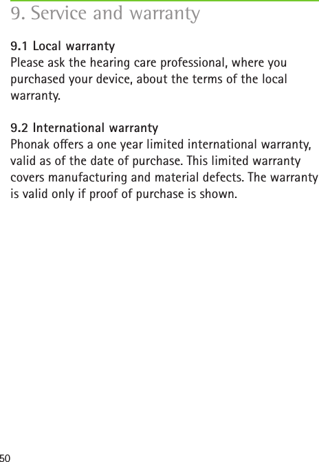 509. Service and warranty 9.1 Local warrantyPlease ask the hearing care professional, where you purchased your device, about the terms of the local warranty.9.2 International warrantyPhonak oers a one year limited international warranty, valid as of the date of purchase. This limited warranty covers manufacturing and material defects. The warranty is valid only if proof of purchase is shown.