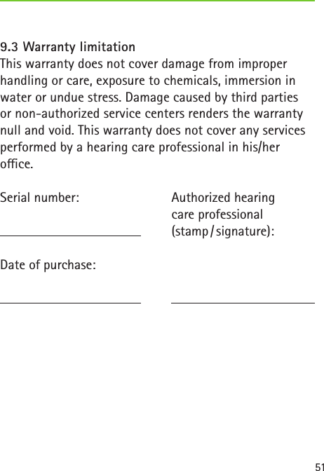519.3 Warranty limitationThis warranty does not cover damage from improper handling or care, exposure to chemicals, immersion in water or undue stress. Damage caused by third partiesor non-authorized service centers renders the warranty null and void. This warranty does not cover any services performed by a hearing care professional in his/heroce.Serial number:   Date of purchase: Authorized hearingcare professional(stamp / signature):