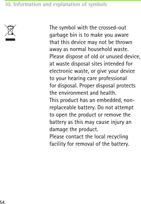 54The symbol with the crossed-out garbage bin is to make you aware that this device may not be thrown away as normal household waste. Please dispose of old or unused device, at waste disposal sites intended for electronic waste, or give your device to your hearing care professional  for disposal. Proper disposal protects the environment and health. This product has an embedded, non-replaceable battery. Do not attempt to open the product or remove the battery as this may cause injury an damage the product. Please contact the local recycling facility for removal of the battery.10. Information and explanation of symbols