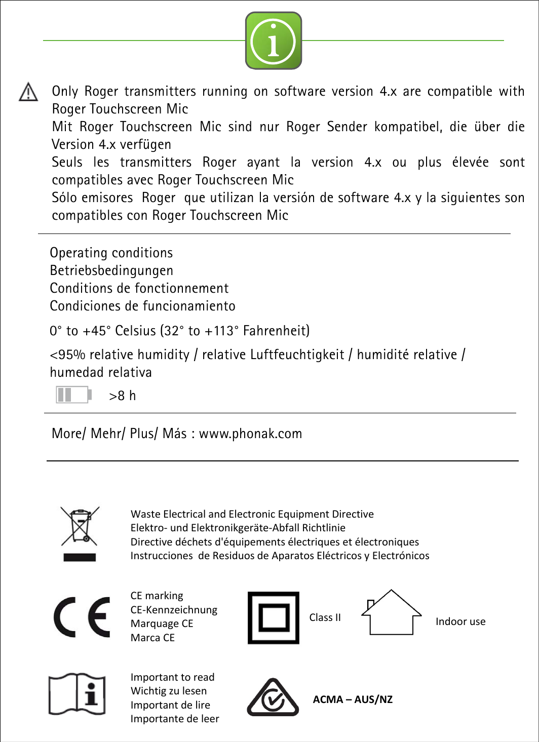 iOperating conditionsBetriebsbedingungenConditions de fonctionnementCondiciones de funcionamiento0° to +45° Celsius (32° to +113° Fahrenheit)&lt;95% relative humidity / relative Luftfeuchtigkeit / humidité relative / humedad relativaMore/ Mehr/ Plus/ Más : www.phonak.comOnly Roger transmitters running on software version 4.x are compatible withRoger Touchscreen MicMit Roger Touchscreen Mic sind nur Roger Sender kompatibel, die über dieVersion 4.x verfügenSeuls les transmitters Roger ayant la version 4.x ou plus élevée sontcompatibles avec Roger Touchscreen MicSólo emisores Roger que utilizan la versión de software 4.x y la siguientes soncompatibles con Roger Touchscreen MicWasteElectricalandElectronicEquipmentDirectiveElektro‐undElektronikgeräte‐Abfall RichtlinieDirectivedéchetsd&apos;équipementsélectriquesetélectroniquesInstruccionesdeResiduosdeAparatosEléctricosyElectrónicosCEmarkingCE‐KennzeichnungMarquage CEMarca CEImportanttoreadWichtig zu lesenImportantdelireImportante deleerClassII IndooruseACMA–AUS/NZ&gt;8 h