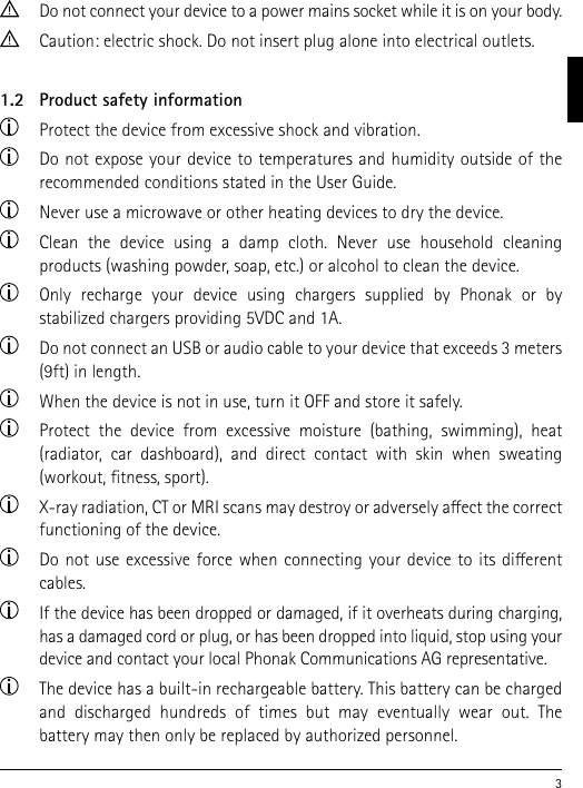 3  Do not connect your device to a power mains socket while it is on your body.  Caution: electric shock. Do not insert plug alone into electrical outlets.1.2   Product safety information  Protect the device from excessive shock and vibration.  Do not expose your device to temperatures and humidity outside of the recommended conditions stated in the User Guide.  Never use a microwave or other heating devices to dry the device.  Clean the device using a damp cloth. Never use household cleaning  products (washing powder, soap, etc.) or alcohol to clean the device.  Only recharge your device using chargers supplied by Phonak or by  stabilized chargers providing 5VDC and 1A.  Do not connect an USB or audio cable to your device that exceeds 3 meters (9ft) in length.  When the device is not in use, turn it OFF and store it safely.  Protect the device from excessive moisture (bathing, swimming), heat  (radiator, car dashboard), and direct contact with skin when sweating (workout, tness, sport).  X-ray radiation, CT or MRI scans may destroy or adversely aect the correct functioning of the device.  Do not use excessive force when connecting your device to its dierent cables.  If the device has been dropped or damaged, if it overheats during charging, has a damaged cord or plug, or has been dropped into liquid, stop using your device and contact your local Phonak Communications AG representative.  The device has a built-in rechargeable battery. This battery can be charged and discharged hundreds of times but may eventually wear out. The  battery may then only be replaced by authorized personnel.
