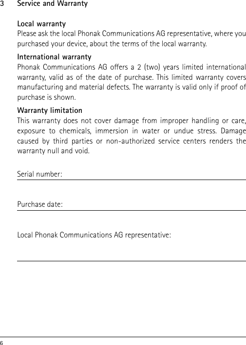 63  Service and WarrantyLocal warrantyPlease ask the local Phonak Communications AG representative, where you purchased your device, about the terms of the local warranty.International warrantyPhonak Communications AG oers a 2 (two) years limited international warranty, valid as of the date of purchase. This limited warranty covers manufacturing and material defects. The warranty is valid only if proof of purchase is shown.Warranty limitationThis warranty does not cover damage from improper handling or care,  exposure to chemicals, immersion in water or undue stress. Damage caused by third parties or non-authorized service centers renders the warranty null and void. Serial number:Purchase date:Local Phonak Communications AG representative:  