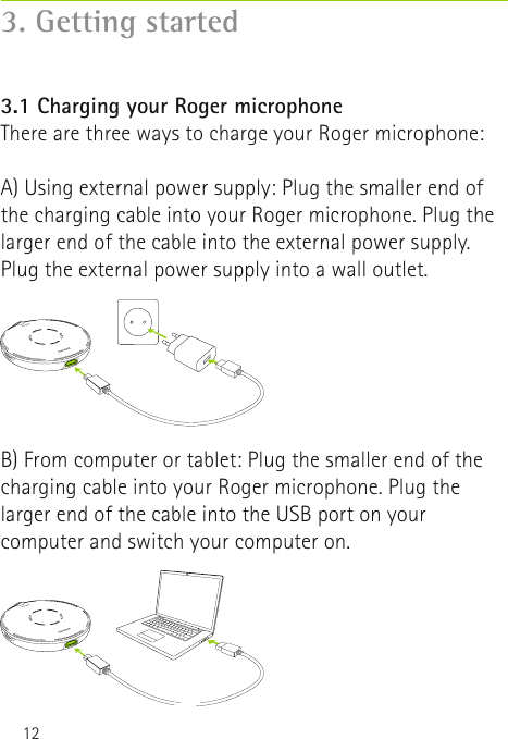 123.1 Charging your Roger microphoneThere are three ways to charge your Roger microphone: 3. Getting startedA) Using external power supply: Plug the smaller end of the charging cable into your Roger microphone. Plug the larger end of the cable into the external power supply. Plug the external power supply into a wall outlet.B) From computer or tablet: Plug the smaller end of the charging cable into your Roger microphone. Plug the larger end of the cable into the USB port on your computer and switch your computer on.  