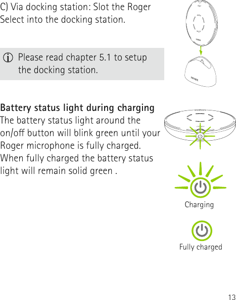 13Battery status light during chargingThe battery status light around the  on/o button will blink green until your Roger microphone is fully charged. When fully charged the battery status light will remain solid green .ChargingFully charged  Please read chapter 5.1 to setup the docking station.C) Via docking station: Slot the Roger Select into the docking station.