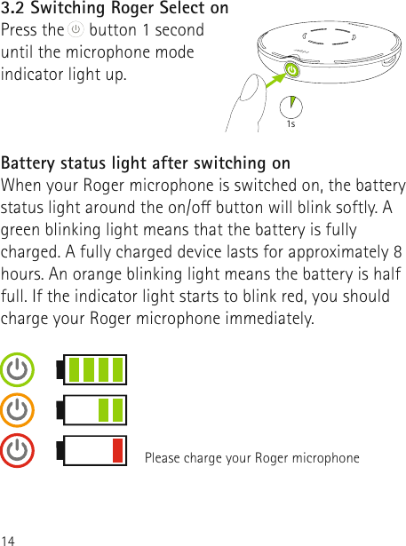 143.2 Switching Roger Select onPress the  button 1 second  until the microphone mode  indicator light up. Battery status light after switching onWhen your Roger microphone is switched on, the battery status light around the on/o button will blink softly. A green blinking light means that the battery is fully charged. A fully charged device lasts for approximately 8 hours. An orange blinking light means the battery is half full. If the indicator light starts to blink red, you should charge your Roger microphone immediately.1sPlease charge your Roger microphone