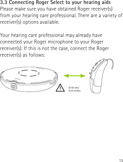 153.3 Connecting Roger Select to your hearing aidsPlease make sure you have obtained Roger receiver(s) from your hearing care professional. There are a variety of receiver(s) options available. Your hearing care professional may already have connected your Roger microphone to your Roger receiver(s). If this is not the case, connect the Roger receiver(s) as follows:   