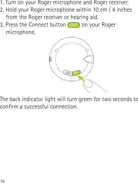 161. Turn on your Roger microphone and Roger receiver.2. Hold your Roger microphone within 10 cm / 4 inches      from the Roger receiver or hearing aid.3. Press the Connect button  on your Roger      microphone. The back indicator light will turn green for two seconds to conrm a successful connection.