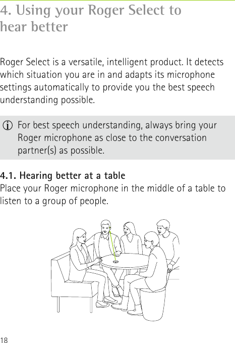 184. Using your Roger Select to  hear betterRoger Select is a versatile, intelligent product. It detects which situation you are in and adapts its microphone settings automatically to provide you the best speech understanding possible.4.1. Hearing better at a tablePlace your Roger microphone in the middle of a table to listen to a group of people.  For best speech understanding, always bring your Roger microphone as close to the conversation partner(s) as possible. 