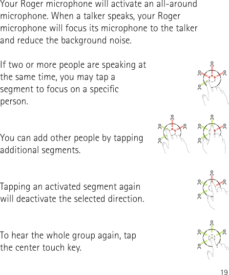 19Your Roger microphone will activate an all-around microphone. When a talker speaks, your Roger microphone will focus its microphone to the talker  and reduce the background noise.If two or more people are speaking at the same time, you may tap a segment to focus on a specic person. You can add other people by tapping additional segments. Tapping an activated segment again will deactivate the selected direction.To hear the whole group again, tap the center touch key.