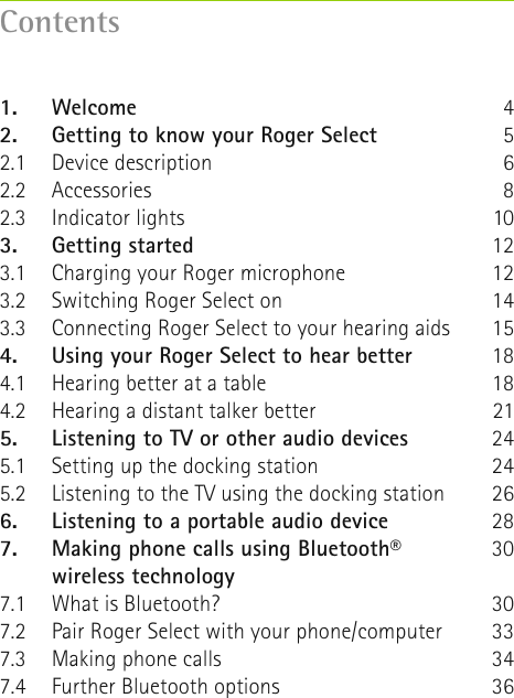 Contents1. Welcome2.  Getting to know your Roger Select2.1  Device description2.2 Accessories2.3  Indicator lights3.  Getting started3.1  Charging your Roger microphone3.2  Switching Roger Select on 3.3  Connecting Roger Select to your hearing aids4. Using your Roger Select to hear better4.1  Hearing better at a table4.2  Hearing a distant talker better5. Listening to TV or other audio devices5.1  Setting up the docking station5.2  Listening to the TV using the docking station6.  Listening to a portable audio device7.  Making phone calls using Bluetooth® wireless technology7.1   What is Bluetooth?7.2   Pair Roger Select with your phone/computer7.3  Making phone calls7.4  Further Bluetooth options45681012121415181821242426283030333436
