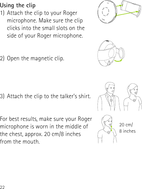 22Using the clip1)  Attach the clip to your Roger microphone. Make sure the clip clicks into the small slots on the side of your Roger microphone. 2)  Open the magnetic clip. 3)  Attach the clip to the talker’s shirt. For best results, make sure your Roger microphone is worn in the middle of the chest, approx. 20 cm/8 inches from the mouth.20 cm/ 8 inches