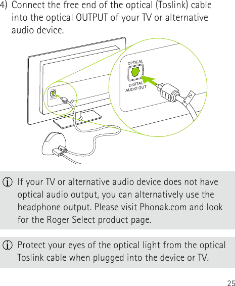 254)  Connect the free end of the optical (Toslink) cable into the optical OUTPUT of your TV or alternative audio device.OPTICALDIGITALAUDIO OUTTVOPTICALDIGITALAUDIO OUTTVOPTICALDIGITALAUDIO OUTTVOPTICALDIGITALAUDIO OUTTV If your TV or alternative audio device does not have optical audio output, you can alternatively use the headphone output. Please visit Phonak.com and look for the Roger Select product page. Protect your eyes of the optical light from the optical Toslink cable when plugged into the device or TV.