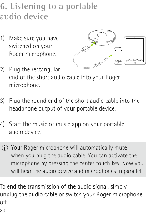 286. Listening to a portable  audio device 1)   Make sure you have switched on your  Roger microphone. 2)   Plug the rectangular  end of the short audio cable into your Roger microphone.3)   Plug the round end of the short audio cable into the headphone output of your portable device.4)   Start the music or music app on your portable  audio device. To end the transmission of the audio signal, simply unplug the audio cable or switch your Roger microphone o.  Your Roger microphone will automatically mute  when you plug the audio cable. You can activate the microphone by pressing the center touch key. Now you will hear the audio device and microphones in parallel.