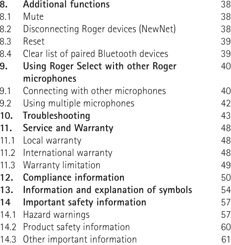 8.  Additional functions8.1 Mute8.2  Disconnecting Roger devices (NewNet)8.3 Reset8.4  Clear list of paired Bluetooth devices9.  Using Roger Select with other Roger microphones9.1  Connecting with other microphones9.2  Using multiple microphones10. Troubleshooting11.  Service and Warranty11.1  Local warranty11.2  International warranty11.3  Warranty limitation12.  Compliance information13.  Information and explanation of symbols14  Important safety information14.1  Hazard warnings14.2  Product safety information14.3  Other important information38383839394040424348484849505457576061