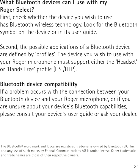 31What Bluetooth devices can I use with my  Roger Select?First, check whether the device you wish to use  has Bluetooth wireless technology. Look for the Bluetooth symbol on the device or in its user guide.Second, the possible applications of a Bluetooth device are dened by ‘proles’. The device you wish to use with your Roger microphone must support either the ‘Headset’ or ‘Hands Free’ prole (HS /HFP).Bluetooth device compatibilityIf a problem occurs with the connection between yourBluetooth device and your Roger microphone, or if you are unsure about your device`s Bluetooth capabilities, please consult your device`s user guide or ask your dealer.The Bluetooth® word mark and logos are registered trademarks owned by Bluetooth SIG, Inc. and any use of such marks by Phonak Communications AG is under license. Other trademarks and trade names are those of their respective owners.