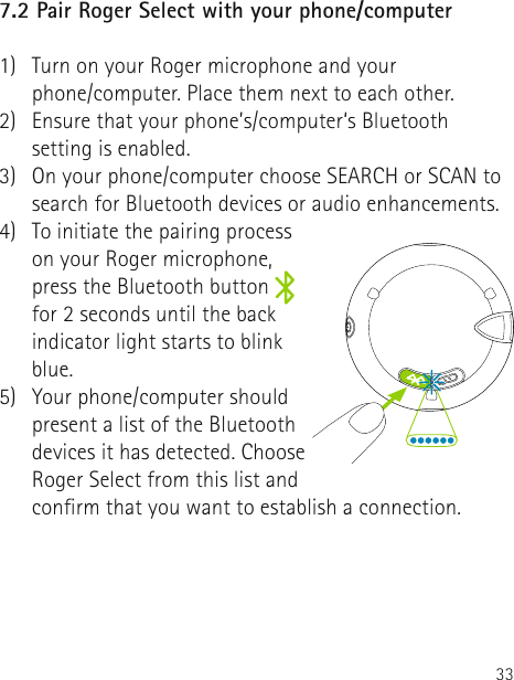 337.2 Pair Roger Select with your phone/computer1)   Turn on your Roger microphone and your  phone/computer. Place them next to each other.2)   Ensure that your phone’s/computer‘s Bluetooth setting is enabled.3)   On your phone/computer choose SEARCH or SCAN to search for Bluetooth devices or audio enhancements.4)  To initiate the pairing process on your Roger microphone, press the Bluetooth button   for 2 seconds until the back indicator light starts to blink blue.5)   Your phone/computer should present a list of the Bluetooth devices it has detected. Choose Roger Select from this list and conrm that you want to establish a connection.