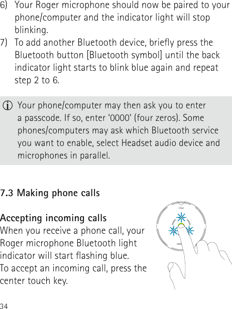346)   Your Roger microphone should now be paired to your phone/computer and the indicator light will stop blinking.7)   To add another Bluetooth device, briey press the Bluetooth button [Bluetooth symbol] until the back indicator light starts to blink blue again and repeat step 2 to 6.  Your phone/computer may then ask you to enter  a passcode. If so, enter ‘0000’ (four zeros). Some phones/computers may ask which Bluetooth service you want to enable, select Headset audio device and microphones in parallel.7.3 Making phone callsAccepting incoming callsWhen you receive a phone call, your Roger microphone Bluetooth light indicator will start ashing blue.  To accept an incoming call, press the center touch key.