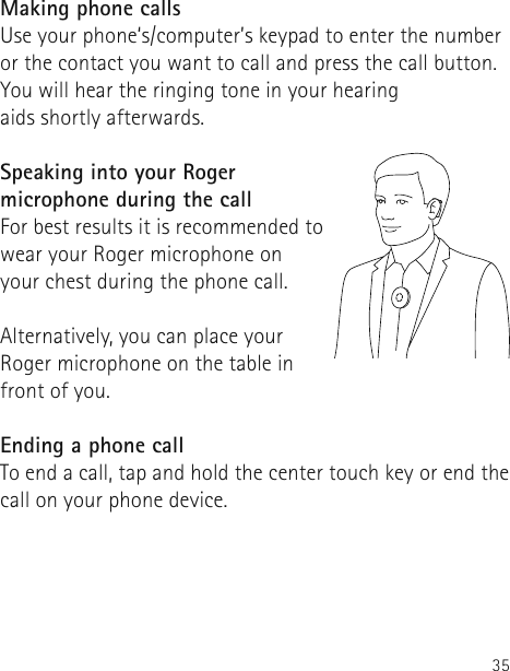 35Making phone callsUse your phone‘s/computer’s keypad to enter the number or the contact you want to call and press the call button. You will hear the ringing tone in your hearing  aids shortly afterwards.Speaking into your Roger microphone during the callFor best results it is recommended to wear your Roger microphone on your chest during the phone call.Alternatively, you can place your Roger microphone on the table in front of you. Ending a phone callTo end a call, tap and hold the center touch key or end the call on your phone device. 