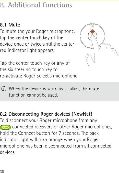 388. Additional functions8.1 MuteTo mute the your Roger microphone, tap the center touch key of the device once or twice until the center red indicator light appears. Tap the center touch key or any of the six steering touch key to re-activate Roger Select’s microphone. 8.2 Disconnecting Roger devices (NewNet)To disconnect your Roger microphone from any connected receivers or other Roger microphones, hold the Connect button for 7 seconds. The back indicator light will turn orange when your Roger microphone has been disconnected from all connected devices.  When the device is worn by a talker, the mute  function cannot be used.