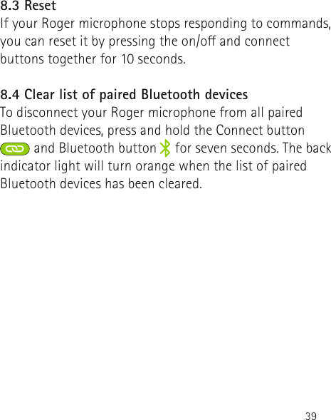 398.3 ResetIf your Roger microphone stops responding to commands, you can reset it by pressing the on/o and connect buttons together for 10 seconds.8.4 Clear list of paired Bluetooth devicesTo disconnect your Roger microphone from all paired Bluetooth devices, press and hold the Connect button and Bluetooth button     for seven seconds. The back indicator light will turn orange when the list of paired Bluetooth devices has been cleared. 