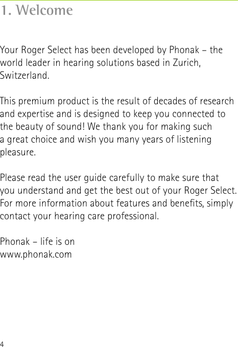4Your Roger Select has been developed by Phonak – the world leader in hearing solutions based in Zurich, Switzerland.This premium product is the result of decades of research and expertise and is designed to keep you connected to the beauty of sound! We thank you for making such  a great choice and wish you many years of listening pleasure.Please read the user guide carefully to make sure that  you understand and get the best out of your Roger Select. For more information about features and benets, simply contact your hearing care professional.Phonak – life is onwww.phonak.com1. Welcome