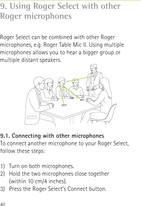 409.1. Connecting with other microphonesTo connect another microphone to your Roger Select,follow these steps:1)  Turn on both microphones.2)   Hold the two microphones close together  (within 10 cm/4 inches).3)  Press the Roger Select’s Connect button.  9. Using Roger Select with other       Roger microphonesRoger Select can be combined with other Roger microphones, e.g. Roger Table Mic II. Using multiple microphones allows you to hear a bigger group or multiple distant speakers. 