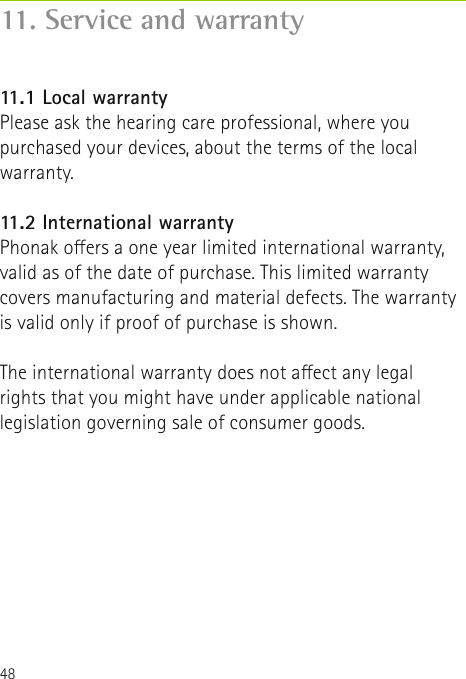 4811. Service and warranty11.1 Local warrantyPlease ask the hearing care professional, where youpurchased your devices, about the terms of the localwarranty.11.2 International warrantyPhonak oers a one year limited international warranty,valid as of the date of purchase. This limited warrantycovers manufacturing and material defects. The warrantyis valid only if proof of purchase is shown.The international warranty does not aect any legalrights that you might have under applicable nationallegislation governing sale of consumer goods.
