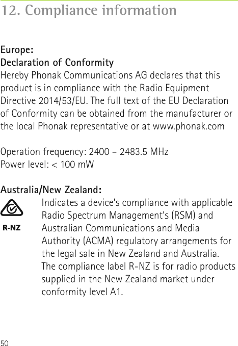 5012. Compliance informationAustralia/New Zealand:Indicates a device’s compliance with applicable Radio Spectrum Management’s (RSM) andAustralian Communications and Media Authority (ACMA) regulatory arrangements for the legal sale in New Zealand and Australia. The compliance label R-NZ is for radio products supplied in the New Zealand market under conformity level A1.Europe:Declaration of Conformity Hereby Phonak Communications AG declares that this product is in compliance with the Radio Equipment Directive 2014/53/EU. The full text of the EU Declaration of Conformity can be obtained from the manufacturer or the local Phonak representative or at www.phonak.comOperation frequency: 2400 – 2483.5 MHzPower level: &lt; 100 mW  