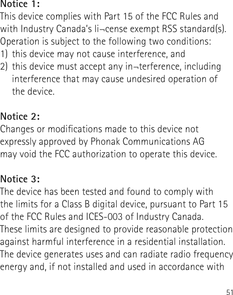 51Notice 1:This device complies with Part 15 of the FCC Rules and with Industry Canada’s li¬cense exempt RSS standard(s). Operation is subject to the following two conditions: 1)  this device may not cause interference, and 2)  this device must accept any in¬terference, including interference that may cause undesired operation of  the device.Notice 2: Changes or modications made to this device not expressly approved by Phonak Communications AG  may void the FCC authorization to operate this device. Notice 3: The device has been tested and found to comply with  the limits for a Class B digital device, pursuant to Part 15 of the FCC Rules and ICES-003 of Industry Canada.These limits are designed to provide reasonable protection against harmful interference in a residential installation. The device generates uses and can radiate radio frequency energy and, if not installed and used in accordance with 