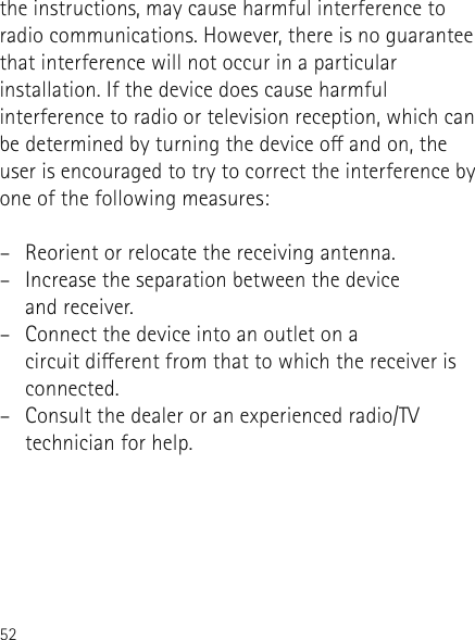 52the instructions, may cause harmful interference to radio communications. However, there is no guarantee that interference will not occur in a particular installation. If the device does cause harmful interference to radio or television reception, which can be determined by turning the device o and on, the user is encouraged to try to correct the interference by one of the following measures:–  Reorient or relocate the receiving antenna.–  Increase the separation between the device  and receiver.–  Connect the device into an outlet on a  circuit dierent from that to which the receiver is connected.–  Consult the dealer or an experienced radio/TV technician for help.