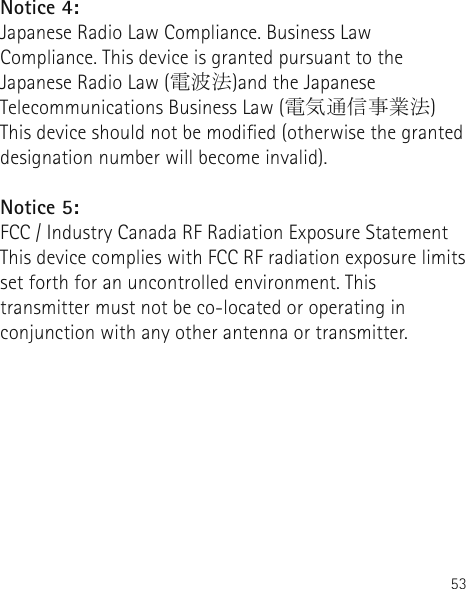 53Notice 4:  Japanese Radio Law Compliance. Business Law Compliance. This device is granted pursuant to the Japanese Radio Law (電波法)and the Japanese Telecommunications Business Law (電気通信事業法) This device should not be modied (otherwise the granted designation number will become invalid).Notice 5:  FCC / Industry Canada RF Radiation Exposure StatementThis device complies with FCC RF radiation exposure limits set forth for an uncontrolled environment. This transmitter must not be co-located or operating in conjunction with any other antenna or transmitter. 