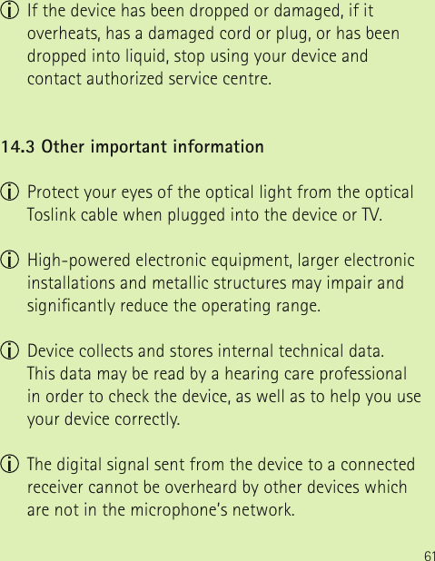 61  If the device has been dropped or damaged, if it overheats, has a damaged cord or plug, or has been dropped into liquid, stop using your device and contact authorized service centre.14.3 Other important information  Protect your eyes of the optical light from the optical Toslink cable when plugged into the device or TV.  High-powered electronic equipment, larger electronic installations and metallic structures may impair and signicantly reduce the operating range.  Device collects and stores internal technical data.  This data may be read by a hearing care professional in order to check the device, as well as to help you use your device correctly.  The digital signal sent from the device to a connected receiver cannot be overheard by other devices which are not in the microphone’s network.