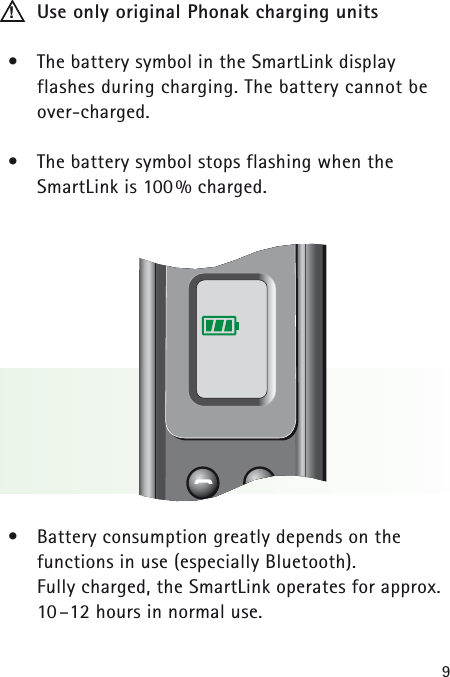 9Use only original Phonak charging units•The battery symbol in the SmartLink display flashes during charging. The battery cannot beover-charged.•The battery symbol stops flashing when the SmartLink is 100% charged.•Battery consumption greatly depends on the functions in use (especially Bluetooth). Fully charged, the SmartLink operates for approx.10–12 hours in normal use.!