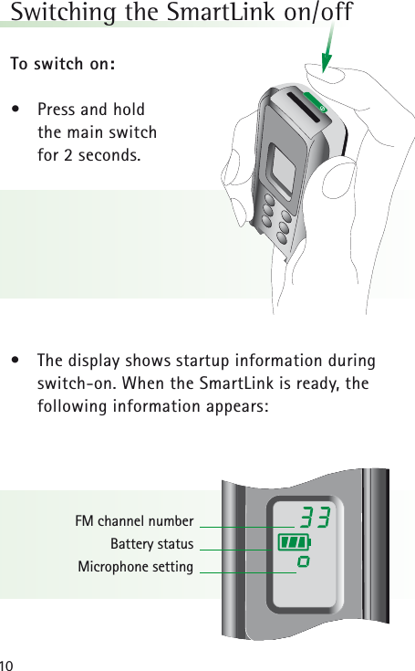 10Switching the SmartLink on/off To switch on:•Press and hold the main switch for 2 seconds.• The display shows startup information duringswitch-on. When the SmartLink is ready, the following information appears:FM channel numberBattery statusMicrophone setting