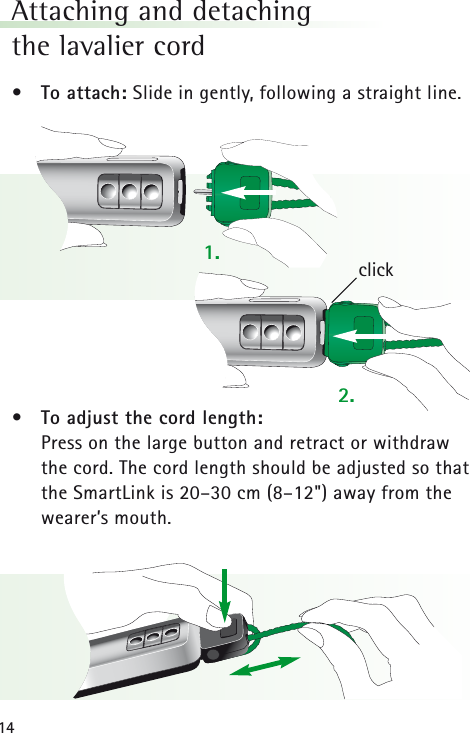 14Attaching and detachingthe lavalier cord • To attach: Slide in gently, following a straight line.• To adjust the cord length:Press on the large button and retract or withdrawthe cord. The cord length should be adjusted so thatthe SmartLink is 20–30 cm (8–12&quot;) away from thewearer’s mouth.click1.2.