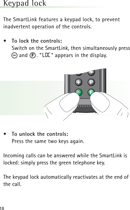 18Keypad lock The SmartLink features a keypad lock, to prevent inadvertent operation of the controls.• To lock the controls:Switch on the SmartLink, then simultaneously pressand      . ”LOC ” appears in the display.• To unlock the controls:Press the same two keys again.Incoming calls can be answered while the SmartLink islocked: simply press the green telephone key.The keypad lock automatically reactivates at the end ofthe call.F–
