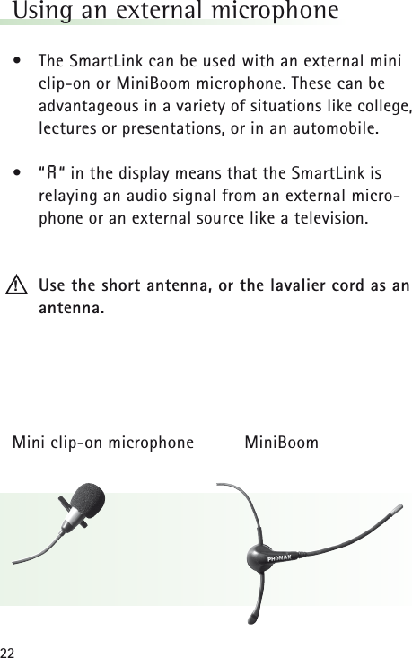 22Using an external microphone •The SmartLink can be used with an external miniclip-on or MiniBoom microphone. These can be advantageous in a variety of situations like college,lectures or presentations, or in an automobile.•“A“ in the display means that the SmartLink is relaying an audio signal from an external micro-phone or an external source like a television.Use the short antenna, or the lavalier cord as anantenna.Mini clip-on microphone MiniBoom!