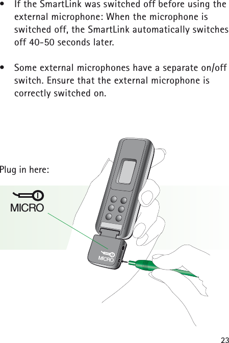 23•If the SmartLink was switched off before using theexternal microphone: When the microphone is switched off, the SmartLink automatically switchesoff 40-50 seconds later.•Some external microphones have a separate on/offswitch. Ensure that the external microphone is correctly switched on.Plug in here:MICROMICRO