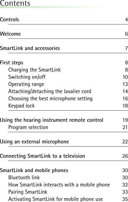 ContentsControls 4Welcome 6SmartLink and accessories 7First steps 8Charging the SmartLink 8Switching on/off 10Operating range 13Attaching/detaching the lavalier cord 14Choosing the best microphone setting 16Keypad lock 18Using the hearing instrument remote control 19Program selection 21Using an external microphone 22Connecting SmartLink to a television 26SmartLink and mobile phones  30Bluetooth link 30How SmartLink interacts with a mobile phone 32Pairing SmartLink 33Activating SmartLink for mobile phone use 35