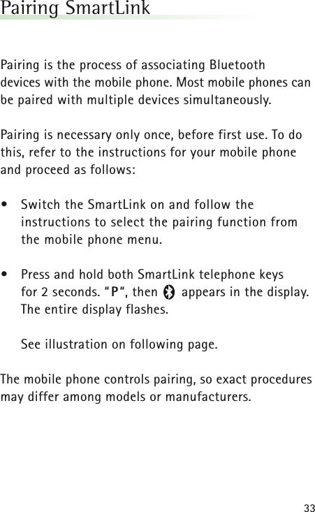 33Pairing SmartLinkPairing is the process of associating Bluetooth devices with the mobile phone. Most mobile phones canbe paired with multiple devices simultaneously.Pairing is necessary only once, before first use. To dothis, refer to the instructions for your mobile phoneand proceed as follows:•Switch the SmartLink on and follow the instructions to select the pairing function from the mobile phone menu.•Press and hold both SmartLink telephone keys for 2 seconds. “P“, then      appears in the display. The entire display flashes.See illustration on following page.The mobile phone controls pairing, so exact proceduresmay differ among models or manufacturers.