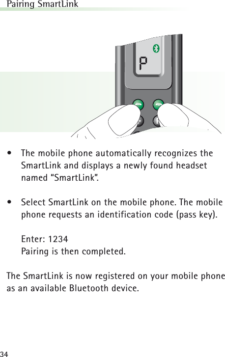 34Pairing SmartLink•The mobile phone automatically recognizes theSmartLink and displays a newly found headset named “SmartLink”.•Select SmartLink on the mobile phone. The mobilephone requests an identification code (pass key).Enter: 1234Pairing is then completed.The SmartLink is now registered on your mobile phoneas an available Bluetooth device.P