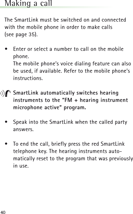 40Making a callThe SmartLink must be switched on and connected with the mobile phone in order to make calls (see page 35).•Enter or select a number to call on the mobilephone.The mobile phone’s voice dialing feature can also be used, if available. Refer to the mobile phone’s instructions.SmartLink automatically switches hearing instruments to the “FM + hearing instrument microphone active“ program.•Speak into the SmartLink when the called partyanswers.•To end the call, briefly press the red SmartLink telephone key. The hearing instruments auto-matically reset to the program that was previouslyin use.