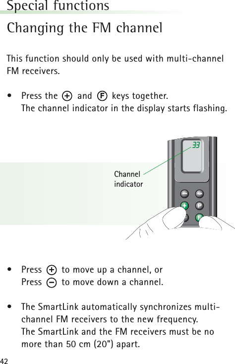 42Special functionsChanging the FM channelThis function should only be used with multi-channelFM receivers.•Press the       and       keys together. The channel indicator in the display starts flashing.•Press       to move up a channel, orPress       to move down a channel.•The SmartLink automatically synchronizes multi-channel FM receivers to the new frequency.The SmartLink and the FM receivers must be nomore than 50 cm (20&quot;) apart.33Channel indicatorF+–+
