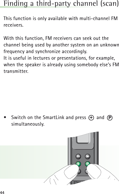 44Finding a third-party channel (scan)This function is only available with multi-channel FMreceivers.With this function, FM receivers can seek out the channel being used by another system on an unknownfrequency and synchronize accordingly. It is useful in lectures or presentations, for example,when the speaker is already using somebody else’s FMtransmitter.•Switch on the SmartLink and press       and       simultaneously.P+