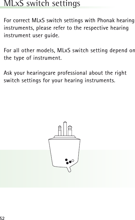52MLxS switch settingsFor correct MLxS switch settings with Phonak hearinginstruments, please refer to the respective hearinginstrument user guide.For all other models, MLxS switch setting depend onthe type of instrument.Ask your hearingcare professional about the rightswitch settings for your hearing instruments.