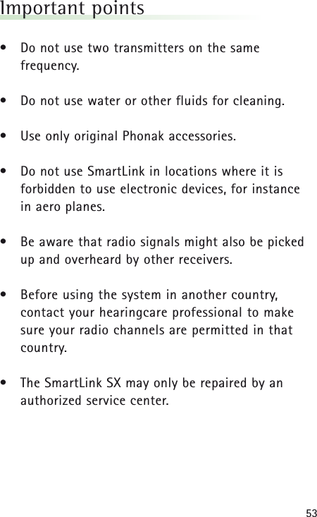 53Important points• Do not use two transmitters on the same frequency.• Do not use water or other fluids for cleaning.• Use only original Phonak accessories.• Do not use SmartLink in locations where it is forbidden to use electronic devices, for instance in aero planes.• Be aware that radio signals might also be picked up and overheard by other receivers.• Before using the system in another country, contact your hearingcare professional to make sure your radio channels are permitted in thatcountry.• The SmartLink SX may only be repaired by anauthorized service center.