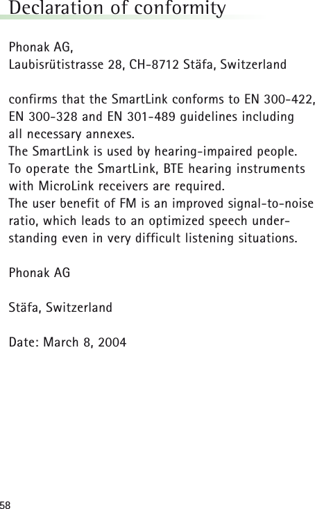 58Declaration of conformityPhonak AG,Laubisrütistrasse 28, CH-8712 Stäfa, Switzerland confirms that the SmartLink conforms to EN 300-422,EN 300-328 and EN 301-489 guidelines including all necessary annexes.The SmartLink is used by hearing-impaired people. To operate the SmartLink, BTE hearing instrumentswith MicroLink receivers are required. The user benefit of FM is an improved signal-to-noiseratio, which leads to an optimized speech under-standing even in very difficult listening situations.Phonak AGStäfa, SwitzerlandDate: March 8, 2004 