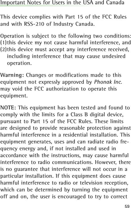 59Important Notes for Users in the USA and CanadaThis device complies with Part 15 of the FCC Rulesand with RSS-210 of Industry Canada.Operation is subject to the following two conditions:(1)this device my not cause harmful interference, and (2)this device must accept any interference received,including interference that may cause undesiredoperation.Warning: Changes or modifications made to thisequipment not expressly approved by Phonak Inc.may void the FCC authorization to operate thisequipment.NOTE: This equipment has been tested and found tocomply with the limits for a Class B digital device,pursuant to Part 15 of the FCC Rules. These limitsare designed to provide reasonable protection againstharmful interference in a residential installation. Thisequipment generates, uses and can radiate radio fre-quency energy and, if not installed and used inaccordance with the instructions, may cause harmfulinterference to radio communications. However, thereis no guarantee that interference will not occur in aparticular installation. If this equipment does causeharmful interference to radio or television reception,which can be determined by turning the equipmentoff and on, the user is encouraged to try to correct